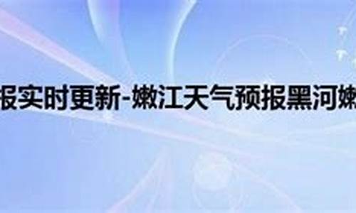 黑河嫩江天气预报_黑河嫩江天气预报15天